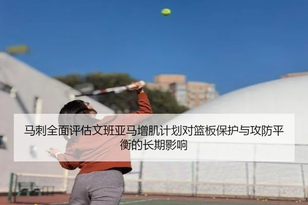 马刺全面评估文班亚马增肌计划对篮板保护与攻防平衡的长期影响