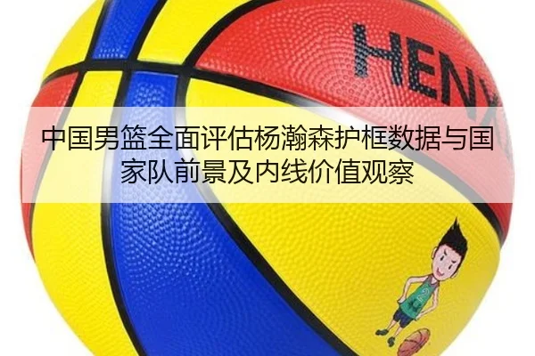 中国男篮全面评估杨瀚森护框数据与国家队前景及内线价值观察