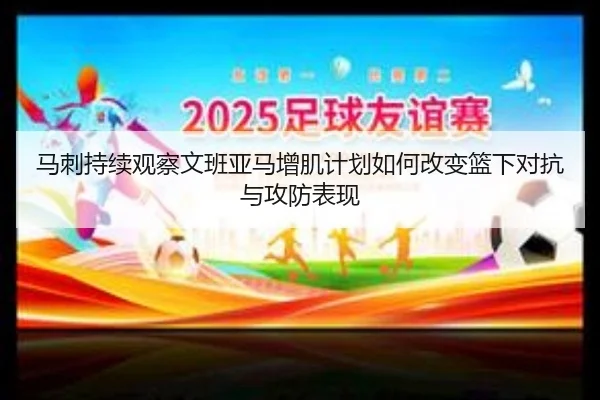 马刺持续观察文班亚马增肌计划如何改变篮下对抗与攻防表现