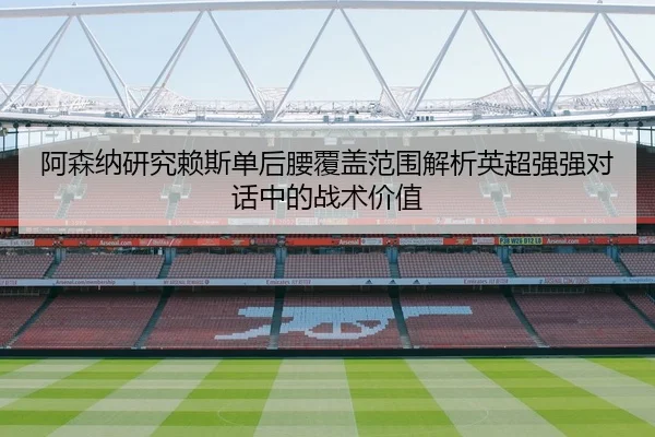 阿森纳研究赖斯单后腰覆盖范围解析英超强强对话中的战术价值