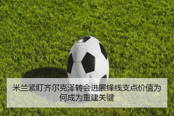 米兰紧盯齐尔克泽转会进展锋线支点价值为何成为重建关键